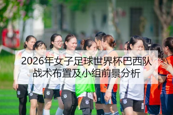 2026年女子足球世界杯巴西队战术布置及小组前景分析