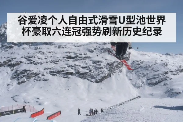 谷爱凌个人自由式滑雪U型池世界杯豪取六连冠强势刷新历史纪录