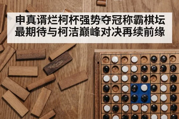 申真谞烂柯杯强势夺冠称霸棋坛 最期待与柯洁巅峰对决再续前缘